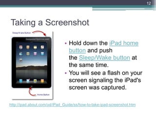 Taking a Screenshot
• Hold down the iPad home
button and push
the Sleep/Wake button at
the same time.
• You will see a flash on your
screen signaling the iPad's
screen was captured.
12
http://ipad.about.com/od/iPad_Guide/ss/how-to-take-ipad-screenshot.htm
 