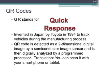 QR Codes
• Q R stands for
• Invented in Japan by Toyota in 1994 to track
vehicles during the manufacturing process
• QR code is detected as a 2-dimensional digital
image by a semiconductor image sensor and is
then digitally analyzed by a programmed
processor. Translation: You can scan it with
your smart phone or tablet.
17
 