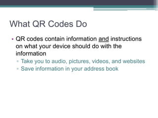 What QR Codes Do
• QR codes contain information and instructions
on what your device should do with the
information
▫ Take you to audio, pictures, videos, and websites
▫ Save information in your address book
 