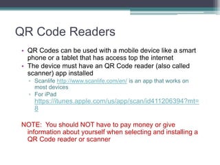 QR Code Readers
• QR Codes can be used with a mobile device like a smart
phone or a tablet that has access top the internet
• The device must have an QR Code reader (also called
scanner) app installed
▫ Scanlife http://www.scanlife.com/en/ is an app that works on
most devices
▫ For iPad
https://itunes.apple.com/us/app/scan/id411206394?mt=
8
NOTE: You should NOT have to pay money or give
information about yourself when selecting and installing a
QR Code reader or scanner
 