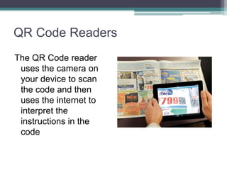 QR Code Readers
The QR Code reader
uses the camera on
your device to scan
the code and then
uses the internet to
interpret the
instructions in the
code
 