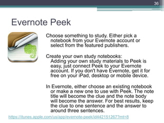 Evernote Peek
Choose something to study. Either pick a
notebook from your Evernote account or
select from the featured publishers.
Create your own study notebooks:
Adding your own study materials to Peek is
easy, just connect Peek to your Evernote
account. If you don't have Evernote, get it for
free on your iPad, desktop or mobile device.
In Evernote, either choose an existing notebook
or make a new one to use with Peek. The note
title will become the clue and the note body
will become the answer. For best results, keep
the clue to one sentence and the answer to
around three sentences.
36
https://itunes.apple.com/us/app/evernote-peek/id442151267?mt=8
 