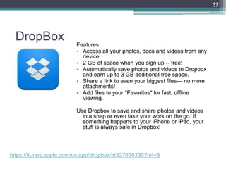 DropBox Features:
• Access all your photos, docs and videos from any
device.
• 2 GB of space when you sign up -- free!
• Automatically save photos and videos to Dropbox
and earn up to 3 GB additional free space.
• Share a link to even your biggest files— no more
attachments!
• Add files to your "Favorites" for fast, offline
viewing.
Use Dropbox to save and share photos and videos
in a snap or even take your work on the go. If
something happens to your iPhone or iPad, your
stuff is always safe in Dropbox!
37
https://itunes.apple.com/us/app/dropbox/id327630330?mt=8
 
