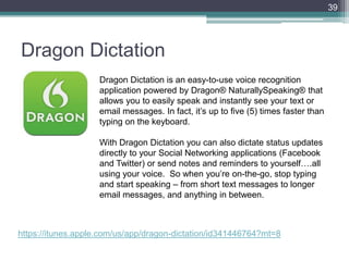 Dragon Dictation
39
Dragon Dictation is an easy-to-use voice recognition
application powered by Dragon® NaturallySpeaking® that
allows you to easily speak and instantly see your text or
email messages. In fact, it’s up to five (5) times faster than
typing on the keyboard.
With Dragon Dictation you can also dictate status updates
directly to your Social Networking applications (Facebook
and Twitter) or send notes and reminders to yourself….all
using your voice. So when you’re on-the-go, stop typing
and start speaking – from short text messages to longer
email messages, and anything in between.
https://itunes.apple.com/us/app/dragon-dictation/id341446764?mt=8
 