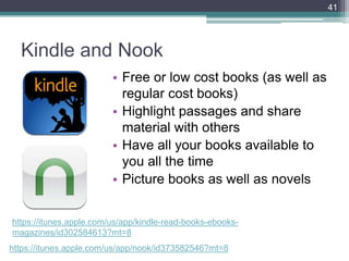Kindle and Nook
• Free or low cost books (as well as
regular cost books)
• Highlight passages and share
material with others
• Have all your books available to
you all the time
• Picture books as well as novels
41
https://itunes.apple.com/us/app/kindle-read-books-ebooks-
magazines/id302584613?mt=8
https://itunes.apple.com/us/app/nook/id373582546?mt=8
 