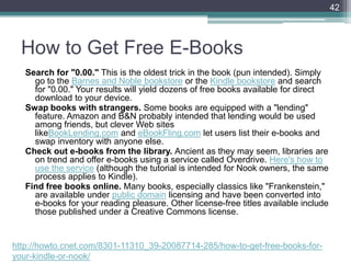 How to Get Free E-Books
Search for "0.00." This is the oldest trick in the book (pun intended). Simply
go to the Barnes and Noble bookstore or the Kindle bookstore and search
for "0.00." Your results will yield dozens of free books available for direct
download to your device.
Swap books with strangers. Some books are equipped with a "lending"
feature. Amazon and B&N probably intended that lending would be used
among friends, but clever Web sites
likeBookLending.com and eBookFling.com let users list their e-books and
swap inventory with anyone else.
Check out e-books from the library. Ancient as they may seem, libraries are
on trend and offer e-books using a service called Overdrive. Here's how to
use the service (although the tutorial is intended for Nook owners, the same
process applies to Kindle).
Find free books online. Many books, especially classics like "Frankenstein,"
are available under public domain licensing and have been converted into
e-books for your reading pleasure. Other license-free titles available include
those published under a Creative Commons license.
42
http://howto.cnet.com/8301-11310_39-20087714-285/how-to-get-free-books-for-
your-kindle-or-nook/
 