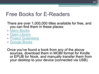 Free Books for E-Readers
There are over 1,000,000 titles available for free, and
you can find them in these places:
• Many Books
• Open Library
• Project Gutenberg
• Google Books
Once you've found a book from any of the above
sources, download them in MOBI format for Kindle
or EPUB for Nook, and manually transfer them from
your desktop to your device (connected via USB).
43
 