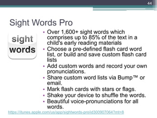 Sight Words Pro
• Over 1,600+ sight words which
comprises up to 85% of the text in a
child's early reading materials
• Choose a pre-defined flash card word
list, or build and save custom flash card
lists
• Add custom words and record your own
pronunciations.
• Share custom word lists via Bump™ or
email.
• Mark flash cards with stars or flags.
• Shake your device to shuffle the words.
• Beautiful voice-pronunciations for all
words.
44
https://itunes.apple.com/us/app/sightwords-pro/id300907064?mt=8
 