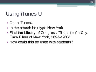 Using iTunes U
• Open iTunesU
• In the search box type New York
• Find the Library of Congress ―The Life of a City:
Early Films of New York, 1898-1906‖
• How could this be used with students?
46
 