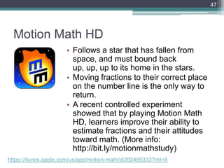 Motion Math HD
• Follows a star that has fallen from
space, and must bound back
up, up, up to its home in the stars.
• Moving fractions to their correct place
on the number line is the only way to
return.
• A recent controlled experiment
showed that by playing Motion Math
HD, learners improve their ability to
estimate fractions and their attitudes
toward math. (More info:
http://bit.ly/motionmathstudy)
47
https://itunes.apple.com/us/app/motion-math/id392489333?mt=8
 