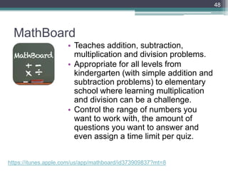 MathBoard
• Teaches addition, subtraction,
multiplication and division problems.
• Appropriate for all levels from
kindergarten (with simple addition and
subtraction problems) to elementary
school where learning multiplication
and division can be a challenge.
• Control the range of numbers you
want to work with, the amount of
questions you want to answer and
even assign a time limit per quiz.
48
https://itunes.apple.com/us/app/mathboard/id373909837?mt=8
 