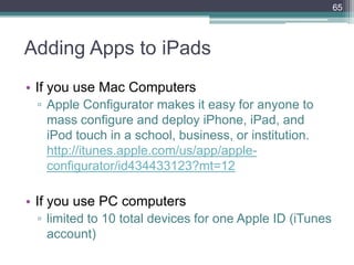 Adding Apps to iPads
• If you use Mac Computers
▫ Apple Configurator makes it easy for anyone to
mass configure and deploy iPhone, iPad, and
iPod touch in a school, business, or institution.
http://itunes.apple.com/us/app/apple-
configurator/id434433123?mt=12
• If you use PC computers
▫ limited to 10 total devices for one Apple ID (iTunes
account)
65
 