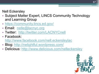 Nell Eckersley
• Subject Matter Expert, LINCS Community Technology
and Learning Group
• https://community.lincs.ed.gov/
• Email: nelle@lacnyc.org
• Twitter: http://twitter.com/LACNYCnell
• Facebook:
http://www.facebook.com/nell.eckersleylac
• Blog: http://nelightful.wordpress.com/
• Delicious: http://www.delicious.com/nelleckersley
67
 