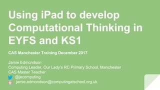 Using iPad to develop
Computational Thinking in
EYFS and KS1
CAS Manchester Training December 2017
Jamie Edmondson
Computing Leader, Our Lady’s RC Primary School, Manchester
CAS Master Teacher
@jecomputing
jamie.edmondson@computingatschool.org.uk
 