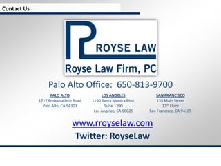 Contact Us




                 Palo Alto Office: 650-813-9700
                   PALO ALTO              LOS ANGELES             SAN FRANCISCO
             1717 Embarcadero Road   1150 Santa Monica Blvd.       135 Main Street
               Palo Alto, CA 94303          Suite 1200                12th Floor
                                      Los Angeles, CA 90025    San Francisco, CA 94105


                             www.rroyselaw.com
                             Twitter: RoyseLaw
 