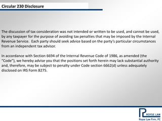 Circular 230 Disclosure




The discussion of tax consideration was not intended or written to be used, and cannot be used,
by any taxpayer for the purpose of avoiding tax penalties that may be imposed by the Internal
Revenue Service. Each party should seek advice based on the party’s particular circumstances
from an independent tax advisor.

In accordance with Section 6694 of the Internal Revenue Code of 1986, as amended (the
“Code”), we hereby advise you that the positions set forth herein may lack substantial authority
and, therefore, may be subject to penalty under Code section 6662(d) unless adequately
disclosed on IRS Form 8275.
 