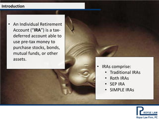 Introduction



   • An Individual Retirement
     Account (“IRA”) is a tax-
     deferred account able to
     use pre-tax money to
     purchase stocks, bonds,
     mutual funds, or other
     assets.
                                 • IRAs comprise:
                                     • Traditional IRAs
                                     • Roth IRAs
                                     • SEP IRA
                                     • SIMPLE IRAs
 