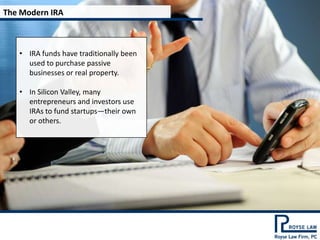 The Modern IRA



   • IRA funds have traditionally been
     used to purchase passive
     businesses or real property.

   • In Silicon Valley, many
     entrepreneurs and investors use
     IRAs to fund startups—their own
     or others.
 