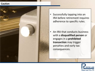 Caution



          • Successfully tapping into an
            IRA before retirement requires
            adherence to specific rules.


          • An IRA that conducts business
            with a disqualified person or
            engages in a prohibited
            transaction may trigger
            penalties and early tax
            consequences.
 