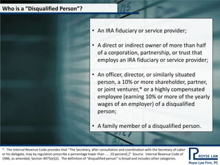 Who is a “Disqualified Person”?


                                                           • An IRA fiduciary or service provider;

                                                           • A direct or indirect owner of more than half
                                                             of a corporation, partnership, or trust that
                                                             employs an IRA fiduciary or service provider;

                                                           • An officer, director, or similarly situated
                                                             person, a 10% or more shareholder, partner,
                                                             or joint venturer,* or a highly compensated
                                                             employee (earning 10% or more of the yearly
                                                             wages of an employer) of a disqualified
                                                             person;

                                                           • A family member of a disqualified person.


*. The Internal Revenue Code provides that “The Secretary, after consultation and coordination with the Secretary of Labor
or his delegate, may by regulation prescribe a percentage lower than . . . 10 percent*.+” Source: Internal Revenue Code of
1986, as amended, Section 4975(e)(2). The definition of “disqualified person” is broad and includes other categories.
 