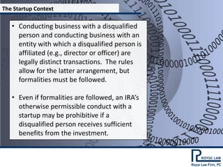 The Startup Context

   • Conducting business with a disqualified
     person and conducting business with an
     entity with which a disqualified person is
     affiliated (e.g., director or officer) are
     legally distinct transactions. The rules
     allow for the latter arrangement, but
     formalities must be followed.

   • Even if formalities are followed, an IRA’s
     otherwise permissible conduct with a
     startup may be prohibitive if a
     disqualified person receives sufficient
     benefits from the investment.
 