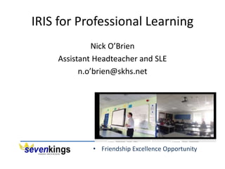 • Friendship Excellence Opportunity
IRIS for Professional Learning
Nick O’Brien
Assistant Headteacher and SLE
n.o’brien@skhs.net
 