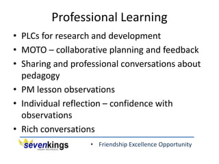 • Friendship Excellence Opportunity
Professional Learning
• PLCs for research and development
• MOTO – collaborative planning and feedback
• Sharing and professional conversations about
pedagogy
• PM lesson observations
• Individual reflection – confidence with
observations
• Rich conversations
 