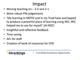• Friendship Excellence Opportunity
Impact
• Moving teaching on – 3-2 and 2-1
• More robust PM judgements
• ‘My learning in MOTO and in my Triad have overlapped
to produce a powerful piece of learning using IRIS. IRIS
helped me to see for myself.’ (JH RQT)
• Insightful and reflective feedback
• Time saving
• AFL for staff
• Creation of bank of resources for CPD
 