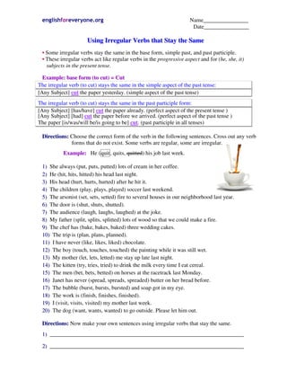 englishforeveryone.org Name________________
Date________________
UUssiinngg IIrrrreegguullaarr VVeerrbbss tthhaatt SSttaayy tthhee SSaammee
•• Some irregular verbs stay the same in the base form, simple past, and past participle.
•• These irregular verbs act like regular verbs in the progressive aspect and for (he, she, it)
subjects in the present tense.
EExxaammppllee:: bbaassee ffoorrmm ((ttoo ccuutt)) == CCuutt
The irregular verb (to cut) stays the same in the simple aspect of the past tense:
[Any Subject] cut the paper yesterday. (simple aspect of the past tense)
The irregular verb (to cut) stays the same in the past participle form:
[Any Subject] [has/have] cut the paper already. (perfect aspect of the present tense )
[Any Subject] [had] cut the paper before we arrived. (perfect aspect of the past tense )
The paper [is/was/will be/is going to be] cut. (past participle in all tenses)
DDiirreeccttiioonnss:: Choose the correct form of the verb in the following sentences. Cross out any verb
forms that do not exist. Some verbs are regular, some are irregular.
EExxaammppllee:: He (quit, quits, quitted) his job last week.
11)) She always (put, puts, putted) lots of cream in her coffee.
22)) He (hit, hits, hitted) his head last night.
33)) His head (hurt, hurts, hurted) after he hit it.
44)) The children (play, plays, played) soccer last weekend.
55)) The arsonist (set, sets, setted) fire to several houses in our neighborhood last year.
66)) The door is (shut, shuts, shutted).
77)) The audience (laugh, laughs, laughed) at the joke.
88)) My father (split, splits, splitted) lots of wood so that we could make a fire.
99)) The chef has (bake, bakes, baked) three wedding cakes.
1100)) The trip is (plan, plans, planned).
1111)) I have never (like, likes, liked) chocolate.
1122)) The boy (touch, touches, touched) the painting while it was still wet.
1133)) My mother (let, lets, letted) me stay up late last night.
1144)) The kitten (try, tries, tried) to drink the milk every time I eat cereal.
1155)) The men (bet, bets, betted) on horses at the racetrack last Monday.
1166)) Janet has never (spread, spreads, spreaded) butter on her bread before.
1177)) The bubble (burst, bursts, bursted) and soap got in my eye.
1188)) The work is (finish, finishes, finished).
1199)) I (visit, visits, visited) my mother last week.
2200)) The dog (want, wants, wanted) to go outside. Please let him out.
DDiirreeccttiioonnss:: Now make your own sentences using irregular verbs that stay the same.
11)) _____________________________________________________________________
22)) _____________________________________________________________________
 