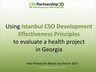 Using Istanbul CSO Development
Effectiveness Principles
to evaluate a health project
in Georgia
Inka Pibilova for Bleack Sea Forum 2013
inka@evaluace.com
 