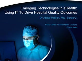Emerging Technologies in eHealth:
Using IT To Drive Hospital Quality Outcomes
                    Dr Aloke Mullick, MS (Surgery)

                        Head, Clinical Transformation Solutions
                                                  OHUM, India
 