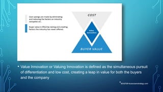 • Value Innovation or Valuing Innovation is defined as the simultaneous pursuit
of differentiation and low cost, creating a leap in value for both the buyers
and the company
*source-blueoceanstrategy.com
 