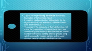 • Zipdial has kept Valuing Innovation at the very
foundation of its business model
• Innovation has been the key differentiator for the
organization that has received 410 Million missed
calls as of March 2013
• The surge in the popularity of their platform has not
made the organization complacent and they have
added many new one-of-its kind features like mobile
number verification, building follower groups, tying
with Facebook for missed call ads on the social
channel thereby merging mobile with social
 