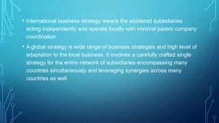 • International business strategy means the scattered subsidiaries
acting independently and operate locally with minimal parent company
coordination
• A global strategy is wide range of business strategies and high level of
adaptation to the local business. It involves a carefully crafted single
strategy for the entire network of subsidiaries encompassing many
countries simultaneously and leveraging synergies across many
countries as well
 