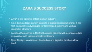 ZARA’S SUCCESS STORY
• ZARA is the epitome of fast fashion industry
• From being a local store in Spain to a Global successful brand, It has
high competitive advantages for Centralized system and vertical
integrated structure
• Locating themselves in Central business districts with as many outlets
as possible with unique attractive interiors
• Does Design, warehouse , distribution and logistics function all by
itself
 