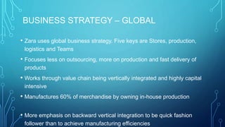 BUSINESS STRATEGY – GLOBAL
• Zara uses global business strategy. Five keys are Stores, production,
logistics and Teams
• Focuses less on outsourcing, more on production and fast delivery of
products
• Works through value chain being vertically integrated and highly capital
intensive
• Manufactures 60% of merchandise by owning in-house production
• More emphasis on backward vertical integration to be quick fashion
follower than to achieve manufacturing efficiencies
 