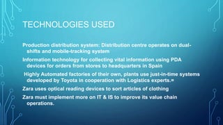 TECHNOLOGIES USED
Production distribution system: Distribution centre operates on dual-
shifts and mobile-tracking system
Information technology for collecting vital information using PDA
devices for orders from stores to headquarters in Spain
Highly Automated factories of their own, plants use just-in-time systems
developed by Toyota in cooperation with Logistics experts.=
Zara uses optical reading devices to sort articles of clothing
Zara must implement more on IT & IS to improve its value chain
operations.
 