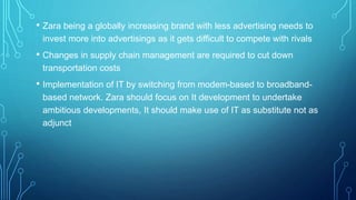 • Zara being a globally increasing brand with less advertising needs to
invest more into advertisings as it gets difficult to compete with rivals
• Changes in supply chain management are required to cut down
transportation costs
• Implementation of IT by switching from modem-based to broadband-
based network. Zara should focus on It development to undertake
ambitious developments, It should make use of IT as substitute not as
adjunct
 