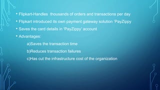 • Flipkart-Handles thousands of orders and transactions per day
• Flipkart introduced its own payment gateway solution ‘PayZippy
• Saves the card details in ‘PayZippy’ account
• Advantages:
a)Saves the transaction time
b)Reduces transaction failures
c)Has cut the infrastructure cost of the organization
 