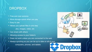 DROPBOX
• Free and cost versions
• More storage space when you pay
• Easy to use
• Allows you upload files in one step
.doc, images, video, etc
• Can share with others
• Allowing access to your folder/s
• Does not work unless you are connected to the web
• Always synching so you can be up to date on all of your
computers, phones, and tablets
 