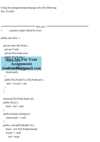 Using Java programming language solve the following:
SLL CLASS:
//************************** SLL.java *********************************
// a generic singly linked list class
public class SLL {
private class SLLNode {
private T info;
private SLLNode next;
public SLLNode() {
this(null,null);
}
public SLLNode(T el) {
this(el,null);
}
public SLLNode(T el, SLLNode ptr) {
info = el; next = ptr;
}
}
protected SLLNode head, tail;
public SLL() {
head = tail = null;
}
public boolean isEmpty() {
return head == null;
}
public void addToHead(T el) {
head = new SLLNode(el,head);
if (tail == null)
tail = head;
 