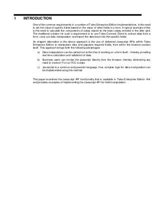 1 INTRODUCTION
One of the common requirements in a number of Taleo Enterprise Edition implementations, is the need
to set the value of specific fields based on the value of other fields in a form. A typical example of this
is the need to calculate the components of salary based on the basic salary entered in the offer grid.
The traditional solution for such a requirement is to use Taleo Connect Client to extract data from a
form, carry out data manipulation and import the data back into the specific fields.
An elegant alternative to the above approach is the use of delivered Javascript APIs within Taleo
Enterprise Edition to manipulate data and populate required fields, from within the browser session
itself. This approach brings forth the following advantages:
a) Data manipulation can be carried out at the time of working on a form itself – thereby providing
real time calculation and validation of data.
b) Business users can invoke the javascript directly from the browser, thereby eliminating any
need to involve IT to run TCC scripts.
c) Javascript is a common and powerful language, thus complex logic for data manipulation can
be implemented using this method.
This paper examines the Javascript API functionality that is available in Taleo Enterprise Edition 14A
and provides examples of implementing the Javascript API for field manipulation.
 