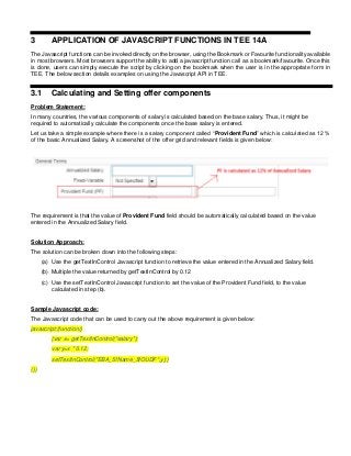 3 APPLICATION OF JAVASCRIPT FUNCTIONS IN TEE 14A
The Javascript functions can be invoked directly on the browser, using the Bookmark or Favourite functionality available
in most browsers. Most browsers support the ability to add a javascript function call as a bookmark/favourite. Once this
is done, users can simply execute the script by clicking on the bookmark when the user is in the appropriate form in
TEE. The below section details examples on using the Javascript API in TEE.
3.1 Calculating and Setting offer components
Problem Statement:
In many countries, the various components of salary is calculated based on the base salary. Thus, it might be
required to automatically calculate the components once the base salary is entered.
Let us take a simple example where there is a salary component called “Provident Fund” which is calculated as 12 %
of the basic Annualized Salary. A screenshot of the offer grid and relevant fields is given below:
The requirement is that the value of Provident Fund field should be automatically calculated based on the value
entered in the Annualized Salary field.
Solution Approach:
The solution can be broken down into the following steps:
(a) Use the getTextInControl Javascript function to retrieve the value entered in the Annualized Salary field.
(b) Multiple the value returned by getTextInControl by 0.12
(c) Use the setTextInControl Javascript function to set the value of the Provident Fund field, to the value
calculated in step (b).
Sample Javascript code:
The Javascript code that can be used to carry out the above requirement is given below:
javascript:(function()
{var x= getTextInControl("salary");
var y=x * 0.12;
setTextInControl("EBA_5fName_5fOUDF",y);}
())
 