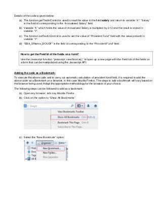 Details of the code is given below:
(a) The function getTextInControl is used to read the value in the field salary and return to variable “X”. “Salary”
is the field id corresponding to the “Annualized Salary” field.
(b) Variable “X” which holds the value of Annualized Salary is multiplied by 0.12 and the result is stored in
variable “Y”.
(c) The function setTextInControl is used to set the value of “Provident Fund” field with the value present in
variable “Y”.
(d) “EBA_5fName_5fOUDF” is the field id corresponding to the “Provident Fund” field.
How to get the Field Id of the fields on a form?
Use the Javascript function “javascript: viewSource();” to open up a new page with the Field Ids of the fields on
a form that can be manipulated using the Javascript API.
Adding the code as a Bookmark:
To execute the above code and to carry out automatic calculation of provident fund field, it is required to add the
above code as a Bookmark on a browser, in this case Mozilla Firefox. The steps to add a bookmark will vary based on
the browser being used. Adapt the appropriate methodology for the browser of your choice.
The following steps can be followed to add as a bookmark:
(a) Open any browser, let’s say Mozilla Firefox
(b) Click on the option to “Show All Bookmarks”
(c) Select the “New Bookmark” option:
 