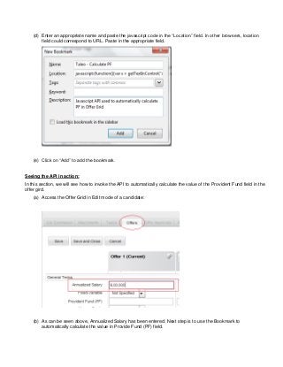 (d) Enter an appropriate name and paste the javascript code in the “Location” field. In other browsers, location
field could correspond to URL. Paste in the appropriate field.
(e) Click on “Add” to add the bookmark.
Seeing the API in action:
In this section, we will see how to invoke the API to automatically calculate the value of the Provident Fund field in the
offer gird.
(a) Access the Offer Grid in Edit mode of a candidate:
(b) As can be seen above, Annualized Salary has been entered. Next step is to use the Bookmark to
automatically calculate the value in Provide Fund (PF) field.
 