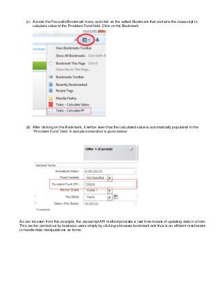 (c) Access the Favourite/Bookmark menu and click on the added Bookmark that contains the Javascript to
calculate value of the Provident Fund field. Click on the Bookmark.
(d) After clicking on the Bookmark, it will be seen that the calculated value is automatically populated in the
“Provident Fund” field. A sample screenshot is given below:
As can be seen from this example, the Javascript API method provides a real time means of updating data in a form.
This can be carried out by business users simply by clicking a browser bookmark and thus is an efficient mechanism
to handle data manipulations on forms.
 