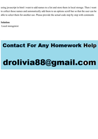 using javascript in html i want to add names to a list and store them in local storage. Then i want
to collect those names and automatically add them to an options scroll bar so that the user can be
able to select them for another use. Please provide the actual code step by step with comments
Solution
Local storagetext
 