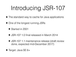 Introducing JSR-107
• The standard way to cache for Java applications
• One of the longest running JSRs
• Started in 2001
• JSR-107 1.0 ﬁnal released in March 2014
• JSR-107 1.1 maintenance release (draft review
done, expected mid-December 2017)
• Target: Java SE 6+
 