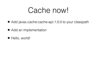 Cache now!
• Add javax.cache:cache-api:1.0.0 to your classpath
• Add an implementation
• Hello, world!
 