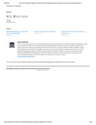 9/22/2016 Using JCA Salesforce Adapter with SOA Suite | Knowledge comes from experience and continuous practical hands­on …
https://chendamok.wordpress.com/2014/05/25/using­jca­salesforce­adapter­with­soa­suite/ 10/10
About Chenda Mok
19 years of hands on experience in software design and development with emphasis on Enterprise Application Integration (EAI),
Services Oriented Architecture (SOA) and Identity Management (IDM) solutions. I’m a software engineer, member of the
professional service delivery team working for Salesforce. Prior to this, I worked for Oracle as Solution Architect, through
SeeBeyond(06/2005), then SUN’s acquisition (04/2009). After my master’s degree in computer science in 1997; I always
delivered consulting on architecture, design, implementation on integration’s field. I’m interested in architecture using
EAI/SOA/IDM/BPM/Cloud technologies, software development and Java’s related technologies. I may blog about my
work/activities at Salesforce, but I do not speak for my employer, past, present or future.
View all posts by Chenda Mok →
Thanks for reading !
Share this:
Twitter Facebook Google
This entry was posted in bpel, SOA Suite and tagged bpel, Oracle Cloud Adapter for Salesforce.com, salesforce, sfdc. Bookmark the permalink.
Knowledge comes from experience and continuous practical hands­on …
  
 Like
Be the first to like this.

Related
SOA/BPEL publishing to a remote JMS
queue using JMSAdapter
Developer's Guide for Oracle SOA Suite Developer's Guide for Oracle SOA Suite 11g
Release 1 (11.1.1)
In "bpel"
In "11.1.1.4.x"
In "11.1.1.4.x"
Blog at WordPress.com.
 